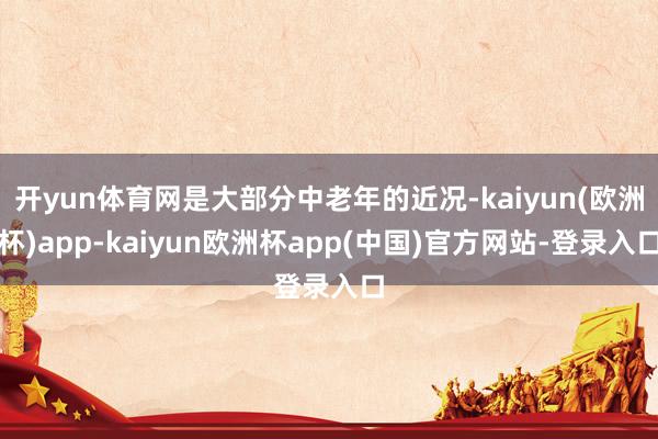 开yun体育网是大部分中老年的近况-kaiyun(欧洲杯)app-kaiyun欧洲杯app(中国)官方网站-登录入口