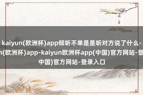 kaiyun(欧洲杯)app倾听不单是是听对方说了什么-kaiyun(欧洲杯)app-kaiyun欧洲杯app(中国)官方网站-登录入口