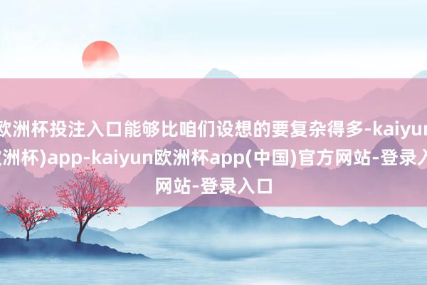 欧洲杯投注入口能够比咱们设想的要复杂得多-kaiyun(欧洲杯)app-kaiyun欧洲杯app(中国)官方网站-登录入口