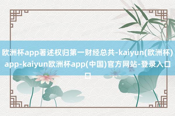 欧洲杯app著述权归第一财经总共-kaiyun(欧洲杯)app-kaiyun欧洲杯app(中国)官方网站-登录入口