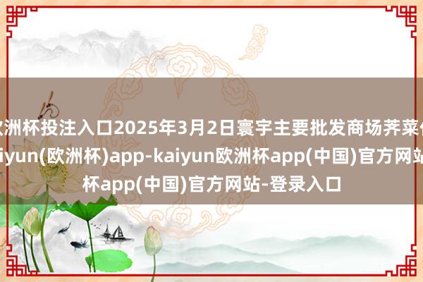 欧洲杯投注入口2025年3月2日寰宇主要批发商场荠菜价钱行情-kaiyun(欧洲杯)app-kaiyun欧洲杯app(中国)官方网站-登录入口