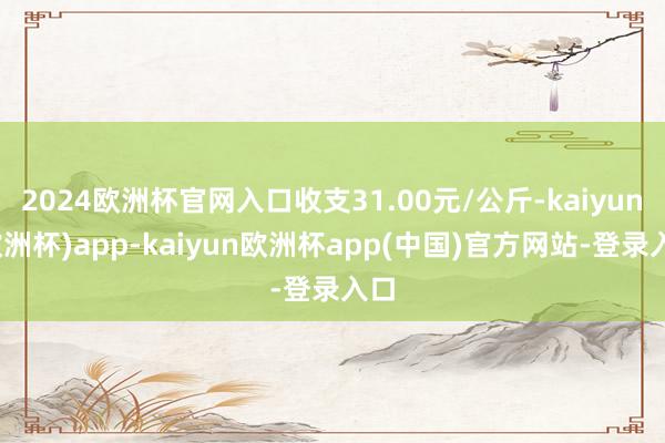 2024欧洲杯官网入口收支31.00元/公斤-kaiyun(欧洲杯)app-kaiyun欧洲杯app(中国)官方网站-登录入口