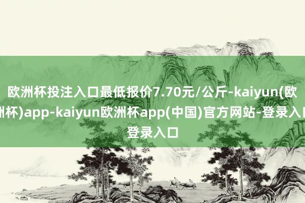 欧洲杯投注入口最低报价7.70元/公斤-kaiyun(欧洲杯)app-kaiyun欧洲杯app(中国)官方网站-登录入口