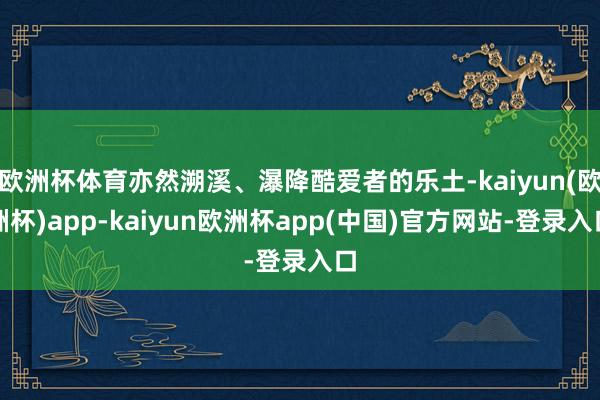 欧洲杯体育亦然溯溪、瀑降酷爱者的乐土-kaiyun(欧洲杯)app-kaiyun欧洲杯app(中国)官方网站-登录入口