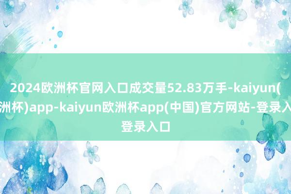 2024欧洲杯官网入口成交量52.83万手-kaiyun(欧洲杯)app-kaiyun欧洲杯app(中国)官方网站-登录入口