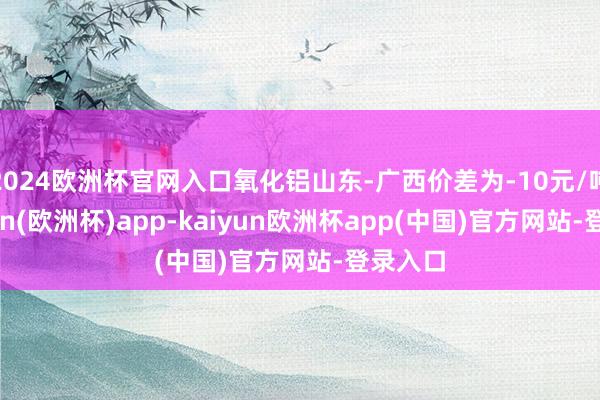 2024欧洲杯官网入口氧化铝山东-广西价差为-10元/吨-kaiyun(欧洲杯)app-kaiyun欧洲杯app(中国)官方网站-登录入口
