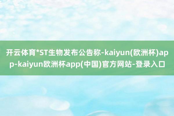 开云体育*ST生物发布公告称-kaiyun(欧洲杯)app-kaiyun欧洲杯app(中国)官方网站-登录入口