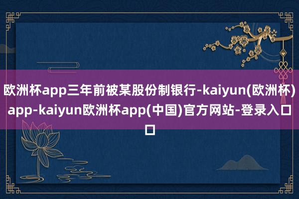 欧洲杯app三年前被某股份制银行-kaiyun(欧洲杯)app-kaiyun欧洲杯app(中国)官方网站-登录入口