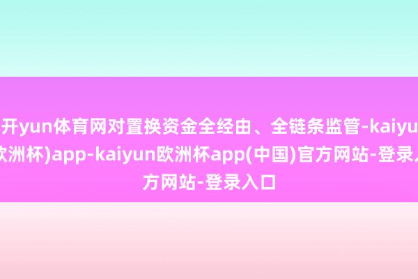 开yun体育网对置换资金全经由、全链条监管-kaiyun(欧洲杯)app-kaiyun欧洲杯app(中国)官方网站-登录入口
