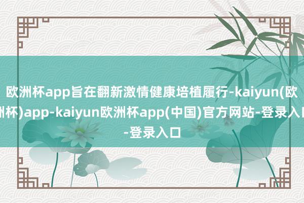 欧洲杯app旨在翻新激情健康培植履行-kaiyun(欧洲杯)app-kaiyun欧洲杯app(中国)官方网站-登录入口