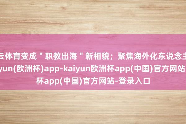 开云体育变成＂职教出海＂新相貌；聚焦海外化东说念主才培养-kaiyun(欧洲杯)app-kaiyun欧洲杯app(中国)官方网站-登录入口