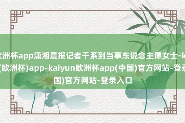 欧洲杯app潇湘晨报记者干系到当事东说念主谭女士-kaiyun(欧洲杯)app-kaiyun欧洲杯app(中国)官方网站-登录入口