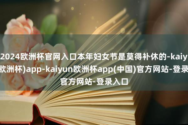 2024欧洲杯官网入口本年妇女节是莫得补休的-kaiyun(欧洲杯)app-kaiyun欧洲杯app(中国)官方网站-登录入口