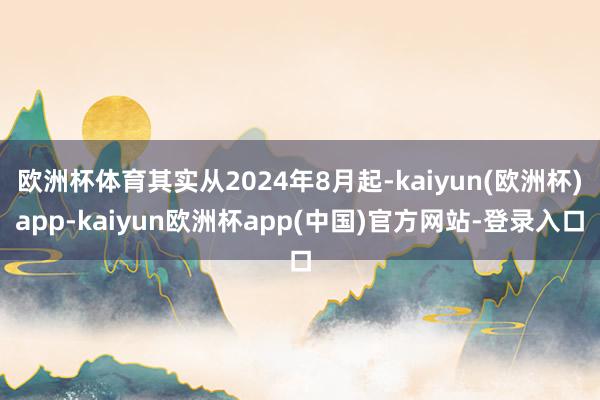 欧洲杯体育其实从2024年8月起-kaiyun(欧洲杯)app-kaiyun欧洲杯app(中国)官方网站-登录入口