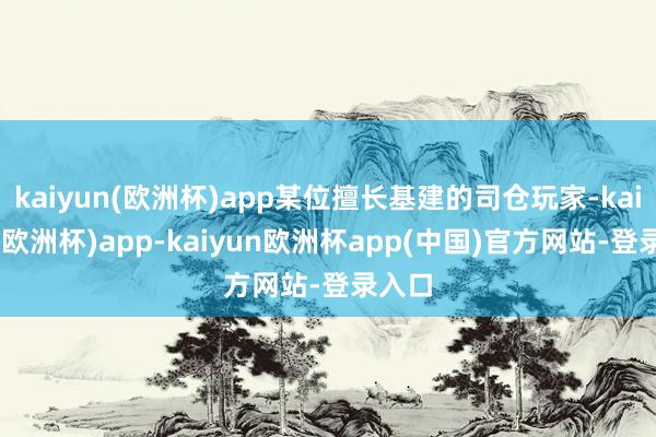 kaiyun(欧洲杯)app某位擅长基建的司仓玩家-kaiyun(欧洲杯)app-kaiyun欧洲杯app(中国)官方网站-登录入口
