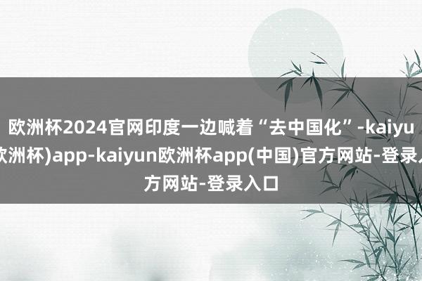 欧洲杯2024官网印度一边喊着“去中国化”-kaiyun(欧洲杯)app-kaiyun欧洲杯app(中国)官方网站-登录入口