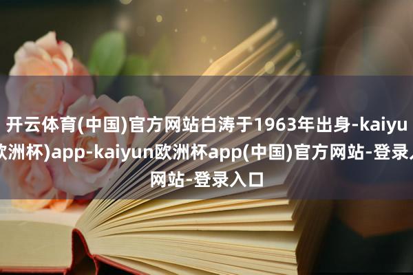 开云体育(中国)官方网站白涛于1963年出身-kaiyun(欧洲杯)app-kaiyun欧洲杯app(中国)官方网站-登录入口