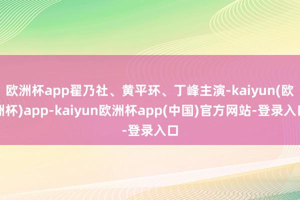 欧洲杯app翟乃社、黄平环、丁峰主演-kaiyun(欧洲杯)app-kaiyun欧洲杯app(中国)官方网站-登录入口