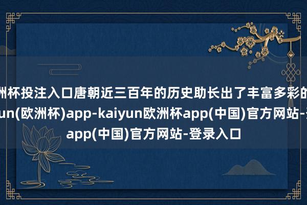 欧洲杯投注入口唐朝近三百年的历史助长出了丰富多彩的文化-kaiyun(欧洲杯)app-kaiyun欧洲杯app(中国)官方网站-登录入口