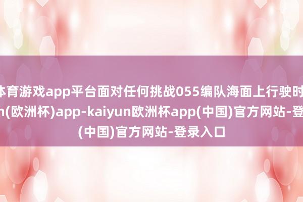 体育游戏app平台面对任何挑战055编队海面上行驶时-kaiyun(欧洲杯)app-kaiyun欧洲杯app(中国)官方网站-登录入口