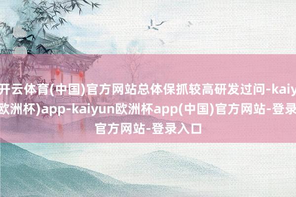 开云体育(中国)官方网站总体保抓较高研发过问-kaiyun(欧洲杯)app-kaiyun欧洲杯app(中国)官方网站-登录入口