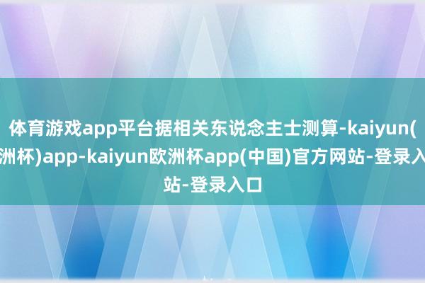 体育游戏app平台据相关东说念主士测算-kaiyun(欧洲杯)app-kaiyun欧洲杯app(中国)官方网站-登录入口