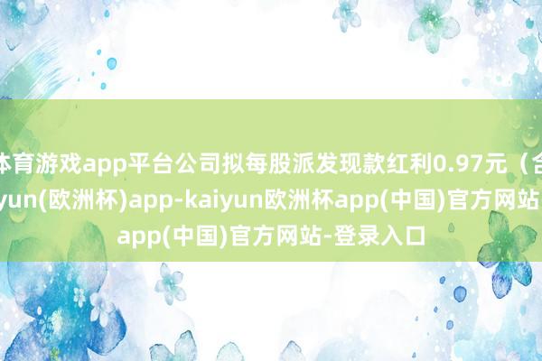 体育游戏app平台公司拟每股派发现款红利0.97元（含税）-kaiyun(欧洲杯)app-kaiyun欧洲杯app(中国)官方网站-登录入口