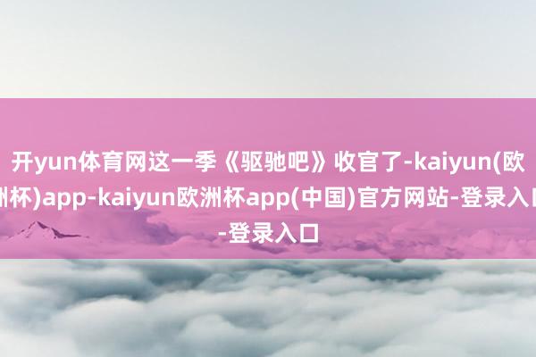 开yun体育网这一季《驱驰吧》收官了-kaiyun(欧洲杯)app-kaiyun欧洲杯app(中国)官方网站-登录入口