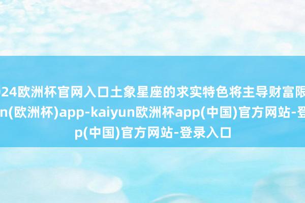 2024欧洲杯官网入口土象星座的求实特色将主导财富限度-kaiyun(欧洲杯)app-kaiyun欧洲杯app(中国)官方网站-登录入口