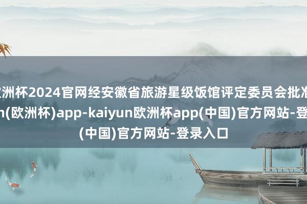 欧洲杯2024官网经安徽省旅游星级饭馆评定委员会批准-kaiyun(欧洲杯)app-kaiyun欧洲杯app(中国)官方网站-登录入口