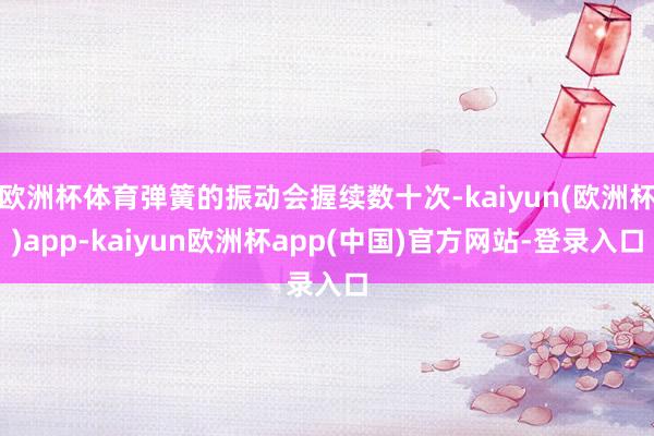 欧洲杯体育弹簧的振动会握续数十次-kaiyun(欧洲杯)app-kaiyun欧洲杯app(中国)官方网站-登录入口