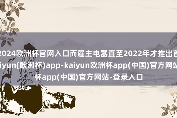 2024欧洲杯官网入口而雇主电器直至2022年才推出首款家具-kaiyun(欧洲杯)app-kaiyun欧洲杯app(中国)官方网站-登录入口