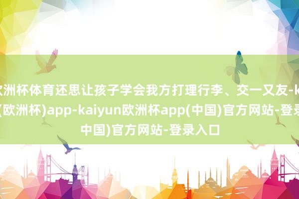 欧洲杯体育还思让孩子学会我方打理行李、交一又友-kaiyun(欧洲杯)app-kaiyun欧洲杯app(中国)官方网站-登录入口