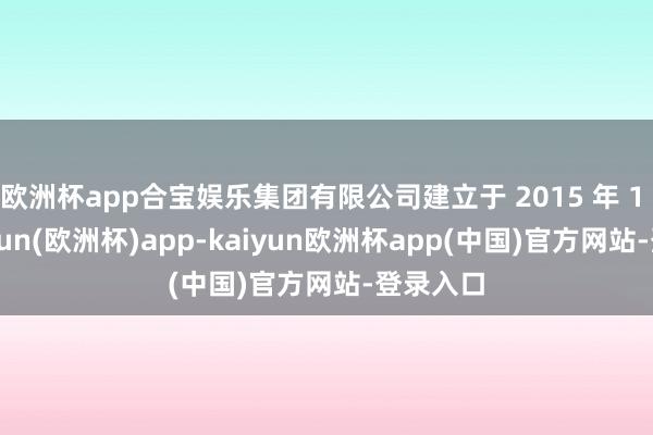欧洲杯app合宝娱乐集团有限公司建立于 2015 年 1 月-kaiyun(欧洲杯)app-kaiyun欧洲杯app(中国)官方网站-登录入口