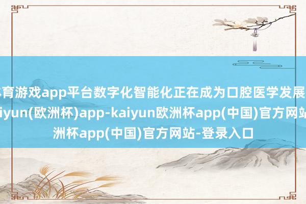 体育游戏app平台数字化智能化正在成为口腔医学发展的新趋势-kaiyun(欧洲杯)app-kaiyun欧洲杯app(中国)官方网站-登录入口