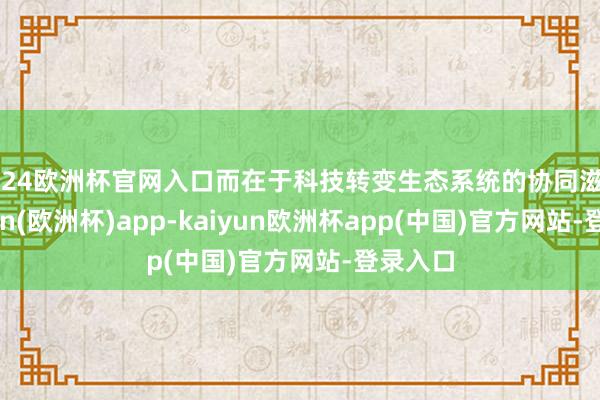 2024欧洲杯官网入口而在于科技转变生态系统的协同滋长-kaiyun(欧洲杯)app-kaiyun欧洲杯app(中国)官方网站-登录入口