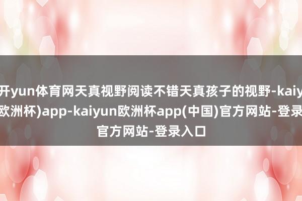 开yun体育网天真视野阅读不错天真孩子的视野-kaiyun(欧洲杯)app-kaiyun欧洲杯app(中国)官方网站-登录入口