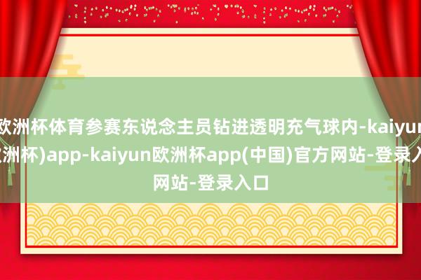 欧洲杯体育参赛东说念主员钻进透明充气球内-kaiyun(欧洲杯)app-kaiyun欧洲杯app(中国)官方网站-登录入口
