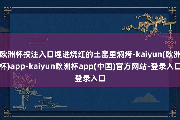欧洲杯投注入口埋进烧红的土窑里焖烤-kaiyun(欧洲杯)app-kaiyun欧洲杯app(中国)官方网站-登录入口