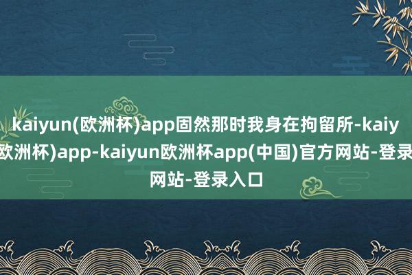 kaiyun(欧洲杯)app固然那时我身在拘留所-kaiyun(欧洲杯)app-kaiyun欧洲杯app(中国)官方网站-登录入口
