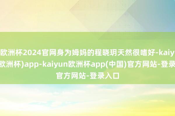 欧洲杯2024官网身为姆妈的程晓玥天然很嗜好-kaiyun(欧洲杯)app-kaiyun欧洲杯app(中国)官方网站-登录入口
