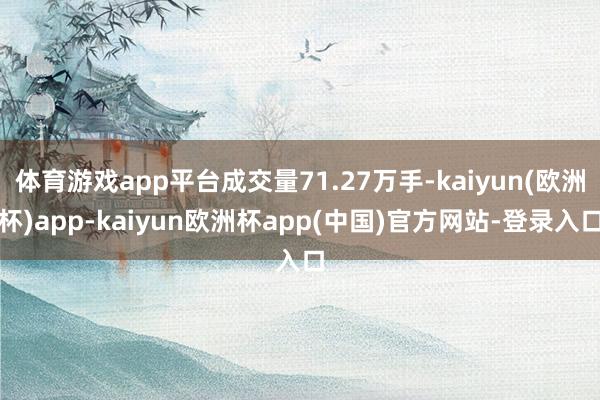 体育游戏app平台成交量71.27万手-kaiyun(欧洲杯)app-kaiyun欧洲杯app(中国)官方网站-登录入口