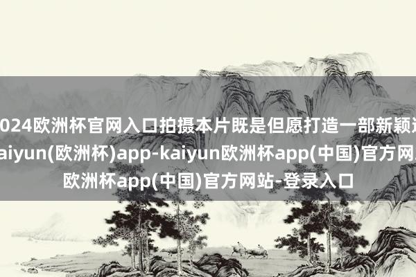 2024欧洲杯官网入口拍摄本片既是但愿打造一部新颖道理的电影-kaiyun(欧洲杯)app-kaiyun欧洲杯app(中国)官方网站-登录入口