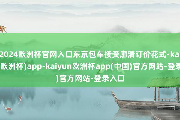 2024欧洲杯官网入口东京包车接受廓清订价花式-kaiyun(欧洲杯)app-kaiyun欧洲杯app(中国)官方网站-登录入口