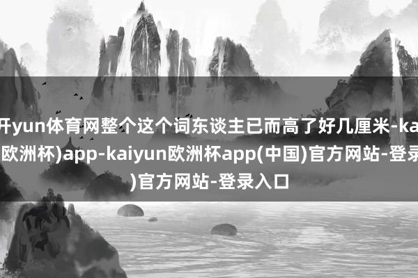 开yun体育网整个这个词东谈主已而高了好几厘米-kaiyun(欧洲杯)app-kaiyun欧洲杯app(中国)官方网站-登录入口