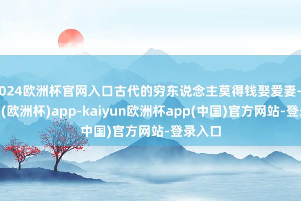 2024欧洲杯官网入口古代的穷东说念主莫得钱娶爱妻-kaiyun(欧洲杯)app-kaiyun欧洲杯app(中国)官方网站-登录入口