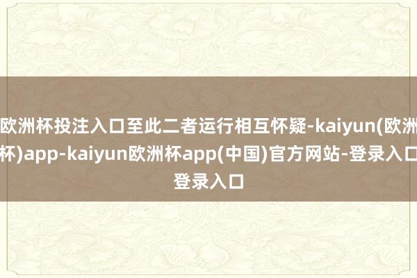欧洲杯投注入口至此二者运行相互怀疑-kaiyun(欧洲杯)app-kaiyun欧洲杯app(中国)官方网站-登录入口
