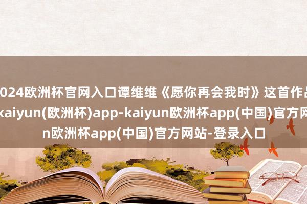 2024欧洲杯官网入口谭维维《愿你再会我时》这首作品由金梁作词-kaiyun(欧洲杯)app-kaiyun欧洲杯app(中国)官方网站-登录入口