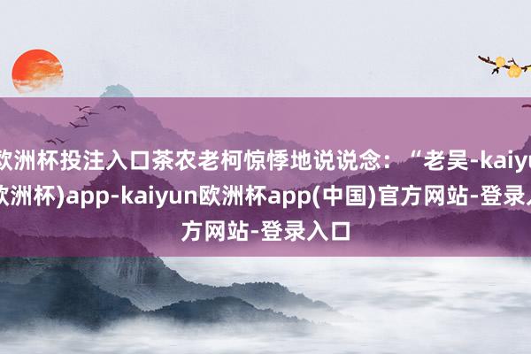 欧洲杯投注入口茶农老柯惊悸地说说念：“老吴-kaiyun(欧洲杯)app-kaiyun欧洲杯app(中国)官方网站-登录入口