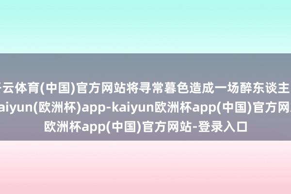 开云体育(中国)官方网站将寻常暮色造成一场醉东谈主的梦境之境-kaiyun(欧洲杯)app-kaiyun欧洲杯app(中国)官方网站-登录入口